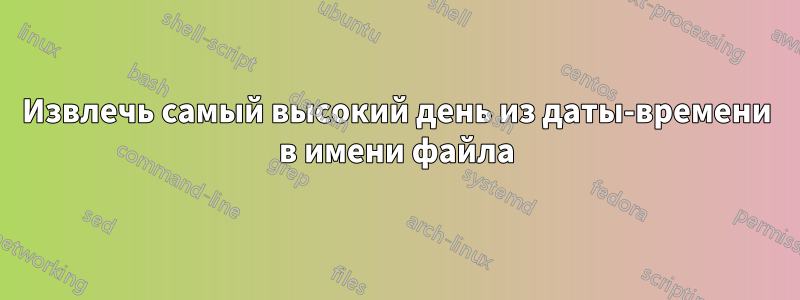 Извлечь самый высокий день из даты-времени в имени файла