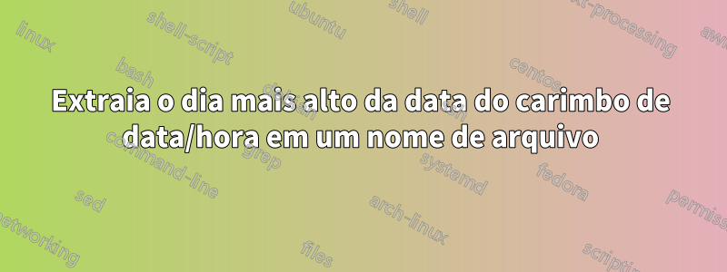Extraia o dia mais alto da data do carimbo de data/hora em um nome de arquivo