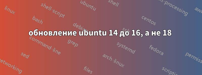 обновление ubuntu 14 до 16, а не 18