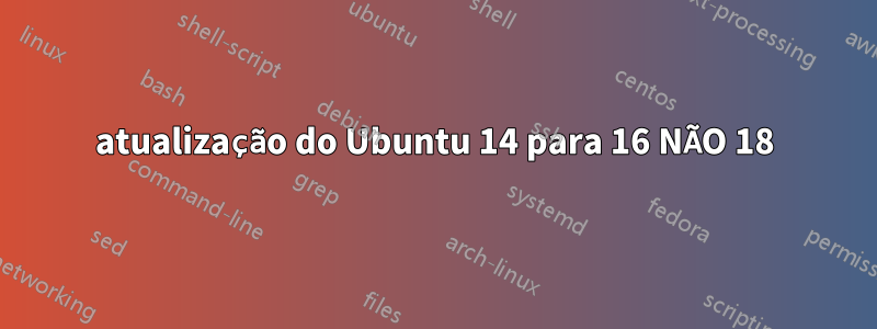 atualização do Ubuntu 14 para 16 NÃO 18