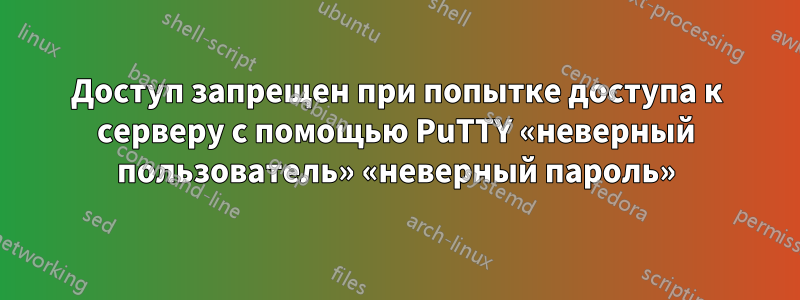 Доступ запрещен при попытке доступа к серверу с помощью PuTTY «неверный пользователь» «неверный пароль»