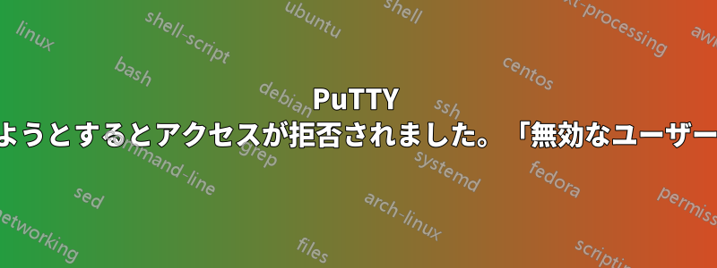 PuTTY を使用してサーバーにアクセスしようとするとアクセスが拒否されました。「無効なユーザー」「パスワードが失敗しました」