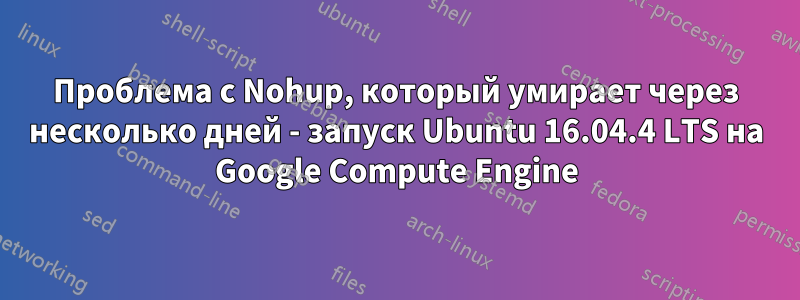 Проблема с Nohup, который умирает через несколько дней - запуск Ubuntu 16.04.4 LTS на Google Compute Engine