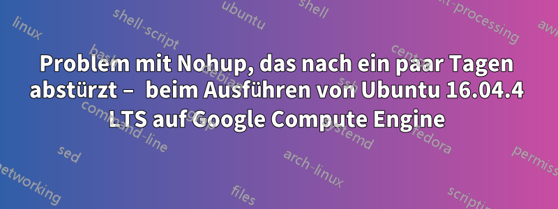 Problem mit Nohup, das nach ein paar Tagen abstürzt – beim Ausführen von Ubuntu 16.04.4 LTS auf Google Compute Engine