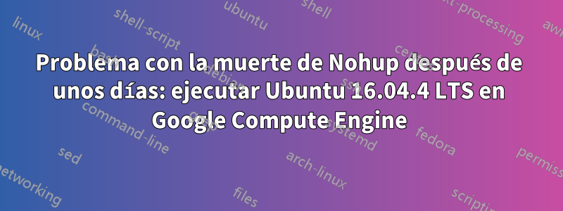 Problema con la muerte de Nohup después de unos días: ejecutar Ubuntu 16.04.4 LTS en Google Compute Engine