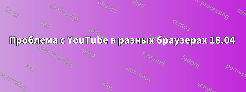 Проблема с YouTube в разных браузерах 18.04