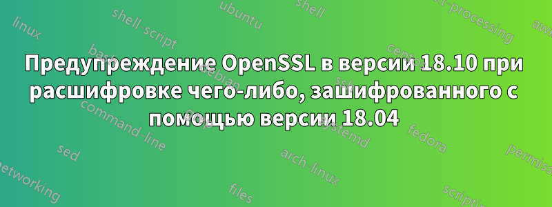 Предупреждение OpenSSL в версии 18.10 при расшифровке чего-либо, зашифрованного с помощью версии 18.04