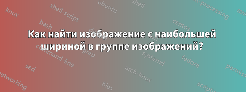 Как найти изображение с наибольшей шириной в группе изображений?
