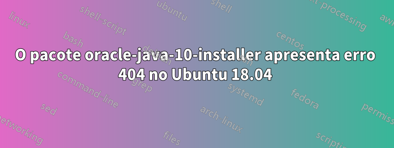 O pacote oracle-java-10-installer apresenta erro 404 no Ubuntu 18.04
