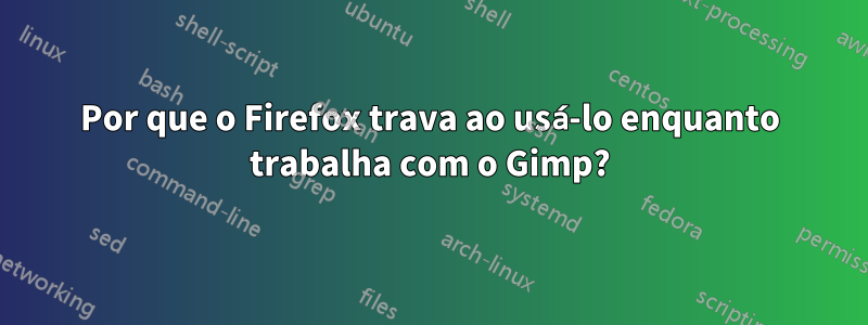 Por que o Firefox trava ao usá-lo enquanto trabalha com o Gimp?