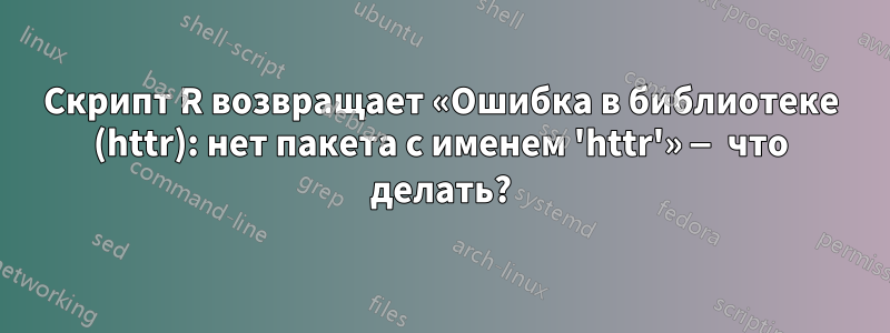 Скрипт R возвращает «Ошибка в библиотеке (httr): нет пакета с именем 'httr'» — что делать?