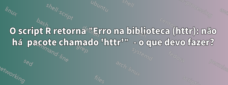 O script R retorna "Erro na biblioteca (httr): não há pacote chamado 'httr'" - o que devo fazer?
