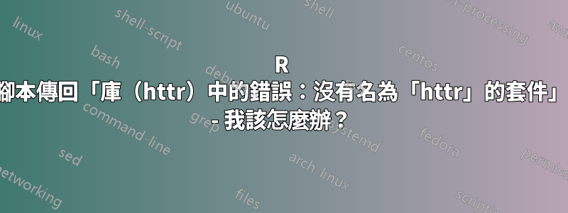 R 腳本傳回「庫（httr）中的錯誤：沒有名為「httr」的套件」 - 我該怎麼辦？