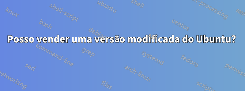 Posso vender uma versão modificada do Ubuntu?