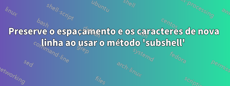 Preserve o espaçamento e os caracteres de nova linha ao usar o método 'subshell' 