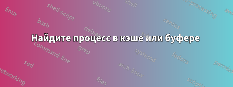 Найдите процесс в кэше или буфере