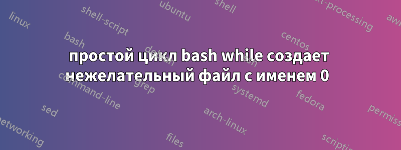 простой цикл bash while создает нежелательный файл с именем 0 