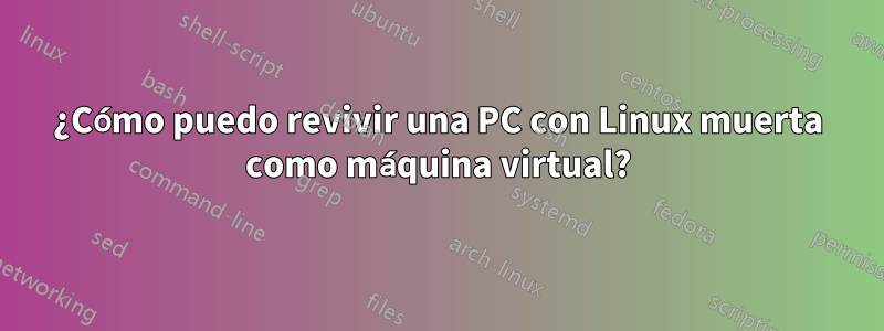 ¿Cómo puedo revivir una PC con Linux muerta como máquina virtual?