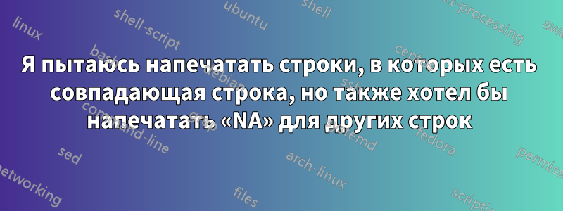 Я пытаюсь напечатать строки, в которых есть совпадающая строка, но также хотел бы напечатать «NA» для других строк