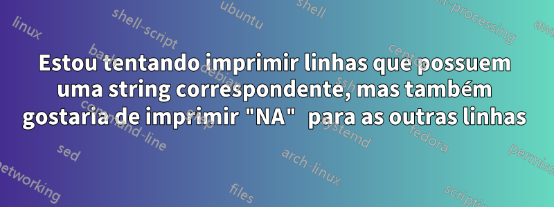Estou tentando imprimir linhas que possuem uma string correspondente, mas também gostaria de imprimir "NA" para as outras linhas