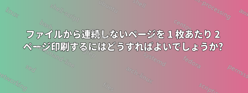 ファイルから連続しないページを 1 枚あたり 2 ページ印刷するにはどうすればよいでしょうか?