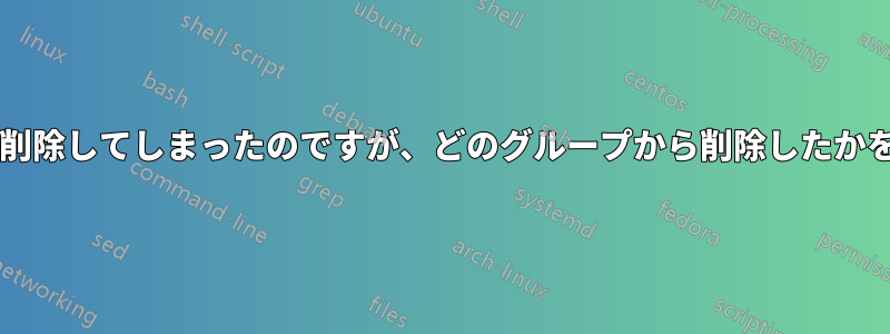 誤って複数のグループからユーザーを削除してしまったのですが、どのグループから削除したかを確認するにはどうすればよいですか?