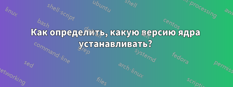 Как определить, какую версию ядра устанавливать?