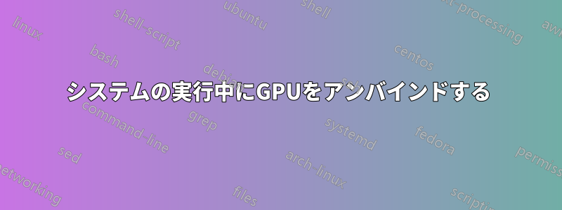 システムの実行中にGPUをアンバインドする