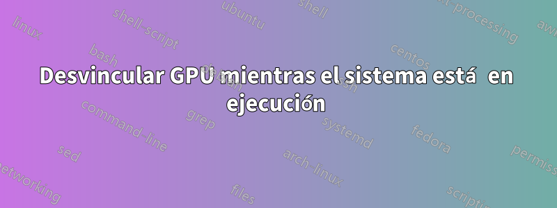 Desvincular GPU mientras el sistema está en ejecución