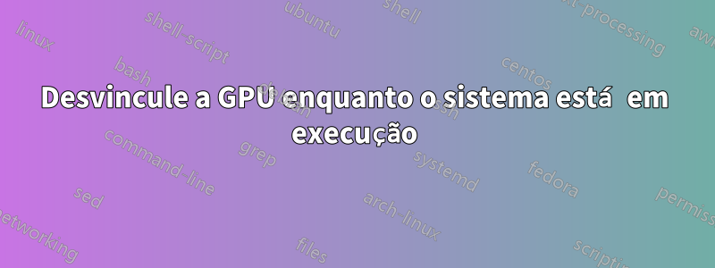 Desvincule a GPU enquanto o sistema está em execução