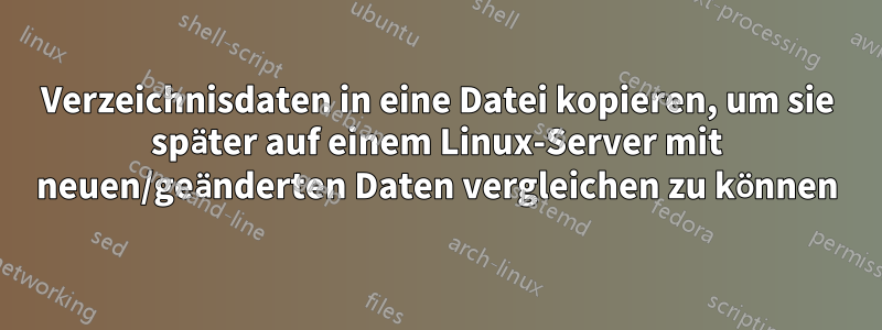 Verzeichnisdaten in eine Datei kopieren, um sie später auf einem Linux-Server mit neuen/geänderten Daten vergleichen zu können