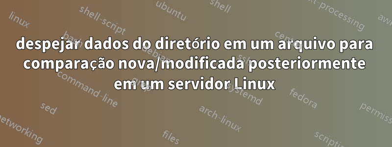 despejar dados do diretório em um arquivo para comparação nova/modificada posteriormente em um servidor Linux
