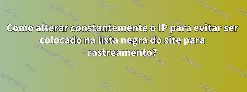 Como alterar constantemente o IP para evitar ser colocado na lista negra do site para rastreamento?