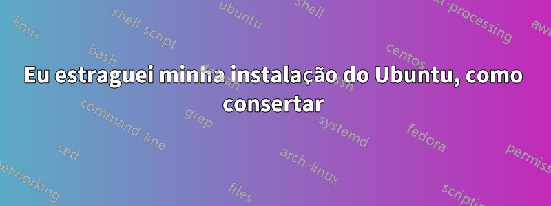 Eu estraguei minha instalação do Ubuntu, como consertar