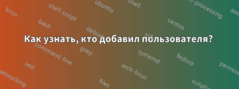 Как узнать, кто добавил пользователя?