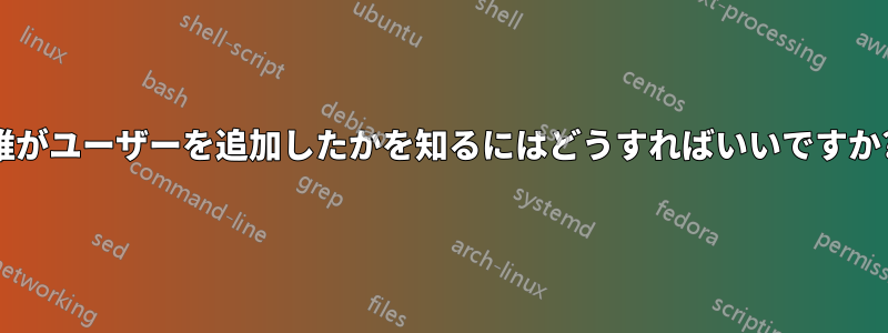 誰がユーザーを追加したかを知るにはどうすればいいですか?