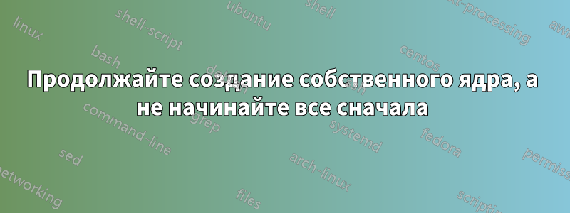 Продолжайте создание собственного ядра, а не начинайте все сначала
