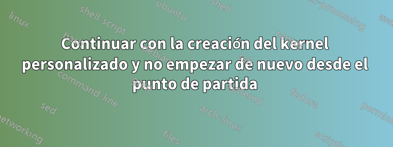 Continuar con la creación del kernel personalizado y no empezar de nuevo desde el punto de partida