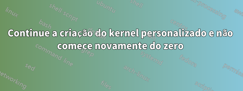 Continue a criação do kernel personalizado e não comece novamente do zero
