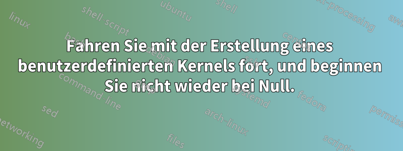 Fahren Sie mit der Erstellung eines benutzerdefinierten Kernels fort, und beginnen Sie nicht wieder bei Null.