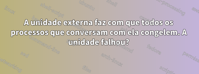 A unidade externa faz com que todos os processos que conversam com ela congelem. A unidade falhou?