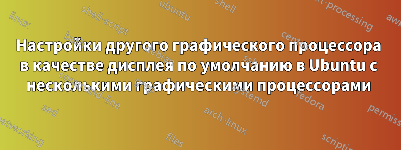 Настройки другого графического процессора в качестве дисплея по умолчанию в Ubuntu с несколькими графическими процессорами