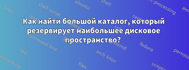 Как найти большой каталог, который резервирует наибольшее дисковое пространство? 