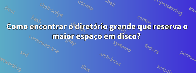 Como encontrar o diretório grande que reserva o maior espaço em disco? 