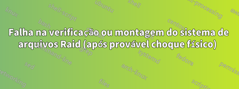Falha na verificação ou montagem do sistema de arquivos Raid (após provável choque físico) 