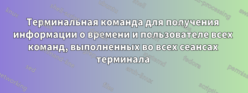 Терминальная команда для получения информации о времени и пользователе всех команд, выполненных во всех сеансах терминала