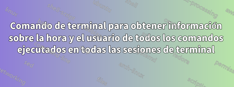 Comando de terminal para obtener información sobre la hora y el usuario de todos los comandos ejecutados en todas las sesiones de terminal