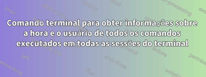 Comando terminal para obter informações sobre a hora e o usuário de todos os comandos executados em todas as sessões do terminal