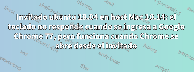 Invitado ubuntu 18.04 en host Mac 10.14: el teclado no responde cuando se ingresa a Google Chrome 77, pero funciona cuando Chrome se abre desde el invitado