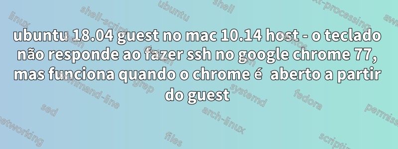 ubuntu 18.04 guest no mac 10.14 host - o teclado não responde ao fazer ssh no google chrome 77, mas funciona quando o chrome é aberto a partir do guest